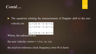 Contd…
 The equations relating the measurements of Doppler shift to the user
velocity are
Where, the unknowns are
the user velocity vector v = (vx, vy, vz)
the receiver reference clock frequency error fb in hertz
119
 