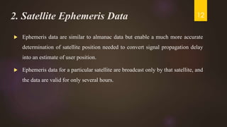 2. Satellite Ephemeris Data
 Ephemeris data are similar to almanac data but enable a much more accurate
determination of satellite position needed to convert signal propagation delay
into an estimate of user position.
 Ephemeris data for a particular satellite are broadcast only by that satellite, and
the data are valid for only several hours.
12
 
