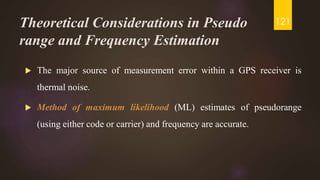 Theoretical Considerations in Pseudo
range and Frequency Estimation
 The major source of measurement error within a GPS receiver is
thermal noise.
 Method of maximum likelihood (ML) estimates of pseudorange
(using either code or carrier) and frequency are accurate.
121
 