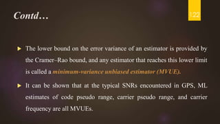Contd…
 The lower bound on the error variance of an estimator is provided by
the Cramer–Rao bound, and any estimator that reaches this lower limit
is called a minimum-variance unbiased estimator (MVUE).
 It can be shown that at the typical SNRs encountered in GPS, ML
estimates of code pseudo range, carrier pseudo range, and carrier
frequency are all MVUEs.
122
 