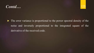 Contd…
 The error variance is proportional to the power spectral density of the
noise and inversely proportional to the integrated square of the
derivative of the received code.
123
 
