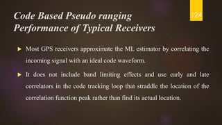 Code Based Pseudo ranging
Performance of Typical Receivers
 Most GPS receivers approximate the ML estimator by correlating the
incoming signal with an ideal code waveform.
 It does not include band limiting effects and use early and late
correlators in the code tracking loop that straddle the location of the
correlation function peak rather than find its actual location.
124
 