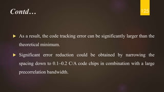 Contd…
 As a result, the code tracking error can be significantly larger than the
theoretical minimum.
 Significant error reduction could be obtained by narrowing the
spacing down to 0.1–0.2 C/A code chips in combination with a large
precorrelation bandwidth.
125
 