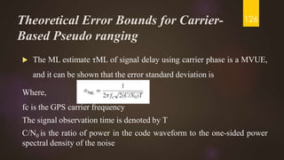 Theoretical Error Bounds for Carrier-
Based Pseudo ranging
 The ML estimate τML of signal delay using carrier phase is a MVUE,
and it can be shown that the error standard deviation is
Where,
fc is the GPS carrier frequency
The signal observation time is denoted by T
C/N0 is the ratio of power in the code waveform to the one-sided power
spectral density of the noise
126
 