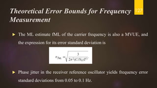 Theoretical Error Bounds for Frequency
Measurement
 The ML estimate fML of the carrier frequency is also a MVUE, and
the expression for its error standard deviation is
 Phase jitter in the receiver reference oscillator yields frequency error
standard deviations from 0.05 to 0.1 Hz.
127
 