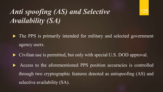 Anti spoofing (AS) and Selective
Availability (SA)
 The PPS is primarily intended for military and selected government
agency users.
 Civilian use is permitted, but only with special U.S. DOD approval.
 Access to the aforementioned PPS position accuracies is controlled
through two cryptographic features denoted as antispoofing (AS) and
selective availability (SA).
128
 