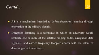 Contd…
 AS is a mechanism intended to defeat deception jamming through
encryption of the military signals.
 Deception jamming is a technique in which an adversary would
replicate one or more of the satellite ranging codes, navigation data
signal(s), and carrier frequency Doppler effects with the intent of
deceiving a victim receiver.
129
 