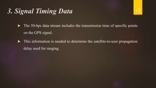 3. Signal Timing Data
 The 50-bps data stream includes the transmission time of specific points
on the GPS signal.
 This information is needed to determine the satellite-to-user propagation
delay used for ranging.
13
 