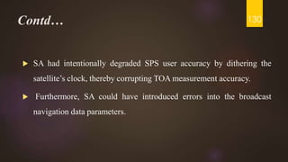 Contd…
 SA had intentionally degraded SPS user accuracy by dithering the
satellite’s clock, thereby corrupting TOA measurement accuracy.
 Furthermore, SA could have introduced errors into the broadcast
navigation data parameters.
130
 