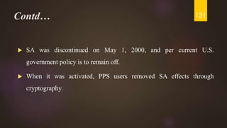Contd…
 SA was discontinued on May 1, 2000, and per current U.S.
government policy is to remain off.
 When it was activated, PPS users removed SA effects through
cryptography.
131
 