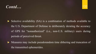 Contd…
 Selective availability (SA) is a combination of methods available to
the U.S. Department of Defense to deliberately derating the accuracy
of GPS for “nonauthorized” (i.e., non-U.S. military) users during
periods of perceived threat.
 Measures may include pseudorandom time dithering and truncation of
the transmitted ephemerides.
132
 