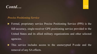 Contd…
Precise Positioning Service
 Formal, proprietary service Precise Positioning Service (PPS) is the
full-accuracy, single-receiver GPS positioning service provided to the
United States and its allied military organizations and other selected
agencies.
 This service includes access to the unencrypted P-code and the
removal of any SA effects.
133
 