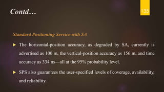 Contd…
Standard Positioning Service with SA
 The horizontal-position accuracy, as degraded by SA, currently is
advertised as 100 m, the vertical-position accuracy as 156 m, and time
accuracy as 334 ns—all at the 95% probability level.
 SPS also guarantees the user-specified levels of coverage, availability,
and reliability.
135
 