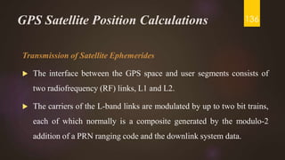 GPS Satellite Position Calculations
Transmission of Satellite Ephemerides
 The interface between the GPS space and user segments consists of
two radiofrequency (RF) links, L1 and L2.
 The carriers of the L-band links are modulated by up to two bit trains,
each of which normally is a composite generated by the modulo-2
addition of a PRN ranging code and the downlink system data.
136
 