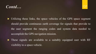 Contd…
 Utilizing these links, the space vehicles of the GPS space segment
should provide continuous earth coverage for signals that provide to
the user segment the ranging codes and system data needed to
accomplish the GPS navigation mission.
 These signals are available to a suitably equipped user with RF
visibility to a space vehicle.
137
 