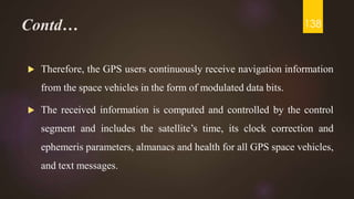 Contd…
 Therefore, the GPS users continuously receive navigation information
from the space vehicles in the form of modulated data bits.
 The received information is computed and controlled by the control
segment and includes the satellite’s time, its clock correction and
ephemeris parameters, almanacs and health for all GPS space vehicles,
and text messages.
138
 