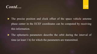Contd…
 The precise position and clock offset of the space vehicle antenna
phase center in the ECEF coordinates can be computed by receiving
this information.
 The ephemeris parameters describe the orbit during the interval of
time (at least 1 h) for which the parameters are transmitted.
139
 