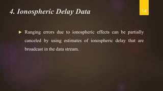 4. Ionospheric Delay Data
 Ranging errors due to ionospheric effects can be partially
canceled by using estimates of ionospheric delay that are
broadcast in the data stream.
14
 