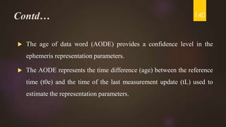 Contd…
 The age of data word (AODE) provides a confidence level in the
ephemeris representation parameters.
 The AODE represents the time difference (age) between the reference
time (t0e) and the time of the last measurement update (tL) used to
estimate the representation parameters.
140
 