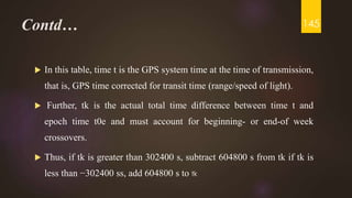Contd…
 In this table, time t is the GPS system time at the time of transmission,
that is, GPS time corrected for transit time (range/speed of light).
 Further, tk is the actual total time difference between time t and
epoch time t0e and must account for beginning- or end-of week
crossovers.
 Thus, if tk is greater than 302400 s, subtract 604800 s from tk if tk is
less than −302400 ss, add 604800 s to tk
145
 