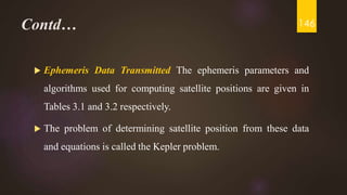 Contd…
 Ephemeris Data Transmitted The ephemeris parameters and
algorithms used for computing satellite positions are given in
Tables 3.1 and 3.2 respectively.
 The problem of determining satellite position from these data
and equations is called the Kepler problem.
146
 