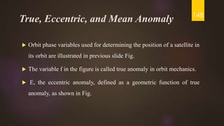 True, Eccentric, and Mean Anomaly
 Orbit phase variables used for determining the position of a satellite in
its orbit are illustrated in previous slide Fig.
 The variable f in the figure is called true anomaly in orbit mechanics.
 E, the eccentric anomaly, defined as a geometric function of true
anomaly, as shown in Fig.
148
 