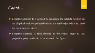 Contd…
 Eccentric anomaly E is defined by projecting the satellite position on
the elliptical orbit out perpendicular to the semimajor axis a and onto
the circumscribed circle.
 Eccentric anomaly is then defined as the central angle to this
projection point on the circle, as shown in the figure.
149
 