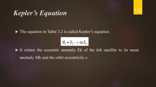 Kepler’s Equation
 The equation in Table 3.2 is called Kepler’s equation.
 It relates the eccentric anomaly Ek of the kth satellite to its mean
anomaly Mk and the orbit eccentricity e.
152
 