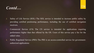 Contd…
2. Safety of Life Service (SOL) The SOL service is intended to increase public safety by
providing certified positioning performance, including the use of certified navigation
receivers.
3. Commercial Service (CS) The CS service is intended for applications requiring
performance higher than that offered by the OS. Users of this service pay a fee for the
added value.
4. Public Regulated Service (PRS) The PRS is an access-controlled service for government-
authorized applications
156
 