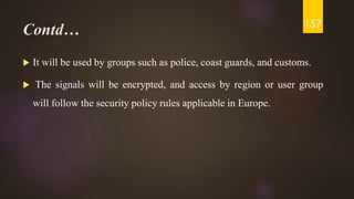 Contd…
 It will be used by groups such as police, coast guards, and customs.
 The signals will be encrypted, and access by region or user group
will follow the security policy rules applicable in Europe.
157
 