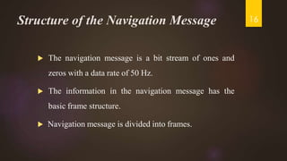 Structure of the Navigation Message
 The navigation message is a bit stream of ones and
zeros with a data rate of 50 Hz.
 The information in the navigation message has the
basic frame structure.
 Navigation message is divided into frames.
16
 