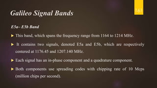 Galileo Signal Bands
E5a– E5b Band
 This band, which spans the frequency range from 1164 to 1214 MHz.
 It contains two signals, denoted E5a and E5b, which are respectively
centered at 1176.45 and 1207.140 MHz.
 Each signal has an in-phase component and a quadrature component.
 Both components use spreading codes with chipping rate of 10 Mcps
(million chips per second).
161
 