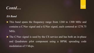 Contd…
E6 Band
 This band spans the frequency range from 1260 to 1300 MHz and
contains a C/Nav signal and a G/Nav signal, each centered at 1278.75
MHz.
 The C/Nav signal is used by the CS service and has both an in-phase
and Quadrature pilot component using a BPSK spreading code
modulation of 5 Mcps.
162
 