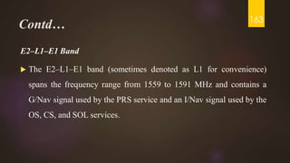 Contd…
E2–L1–E1 Band
 The E2–L1–E1 band (sometimes denoted as L1 for convenience)
spans the frequency range from 1559 to 1591 MHz and contains a
G/Nav signal used by the PRS service and an I/Nav signal used by the
OS, CS, and SOL services.
163
 