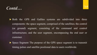 Contd…
 Both the GPS and Galileo systems are subdivided into three
components: the space segment, comprised of the satellites; the control
(or ground) segment, consisting of the command and control
infrastructure; and the user segment, encompassing the end user or
customer.
 Space Segment The purpose of the GPS space segment is to transmit
timing pulses and satellite positional data to users worldwide.
164
 