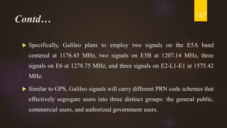 Contd…
 Specifically, Galileo plans to employ two signals on the E5A band
centered at 1176.45 MHz, two signals on E5B at 1207.14 MHz, three
signals on E6 at 1278.75 MHz, and three signals on E2-L1-E1 at 1575.42
MHz.
 Similar to GPS, Galileo signals will carry different PRN code schemes that
effectively segregate users into three distinct groups: the general public,
commercial users, and authorized government users.
167
 