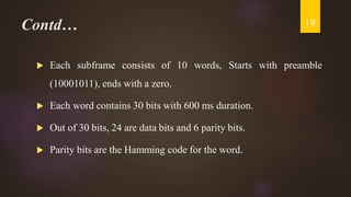 Contd…
 Each subframe consists of 10 words, Starts with preamble
(10001011), ends with a zero.
 Each word contains 30 bits with 600 ms duration.
 Out of 30 bits, 24 are data bits and 6 parity bits.
 Parity bits are the Hamming code for the word.
19
 