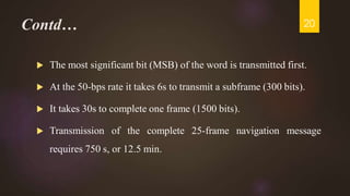 Contd…
 The most significant bit (MSB) of the word is transmitted first.
 At the 50-bps rate it takes 6s to transmit a subframe (300 bits).
 It takes 30s to complete one frame (1500 bits).
 Transmission of the complete 25-frame navigation message
requires 750 s, or 12.5 min.
20
 