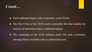 Contd…
 Each subframe begins with a telemetry word (TLM).
 The first 8 bits of the TLM word is preamble bits that enables the
receiver to determine when a subframe begins.
 The remaining of the TLM contains parity bits and a telemetry
message that is available only to authorized users.
23
 