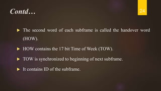 Contd…
 The second word of each subframe is called the handover word
(HOW).
 HOW contains the 17 bit Time of Week (TOW).
 TOW is synchronized to beginning of next subframe.
 It contains ID of the subframe.
24
 