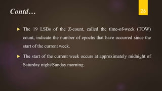 Contd…
 The 19 LSBs of the Z-count, called the time-of-week (TOW)
count, indicate the number of epochs that have occurred since the
start of the current week.
 The start of the current week occurs at approximately midnight of
Saturday night/Sunday morning.
26
 
