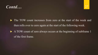 Contd…
 The TOW count increases from zero at the start of the week and
then rolls over to zero again at the start of the following week.
 A TOW count of zero always occurs at the beginning of subframe 1
of the first frame.
27
 