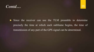 Contd…
 Since the receiver can use the TLM preamble to determine
precisely the time at which each subframe begins, the time of
transmission of any part of the GPS signal can be determined.
28
 