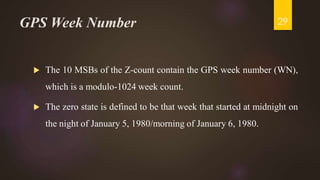 GPS Week Number
 The 10 MSBs of the Z-count contain the GPS week number (WN),
which is a modulo-1024 week count.
 The zero state is defined to be that week that started at midnight on
the night of January 5, 1980/morning of January 6, 1980.
29
 