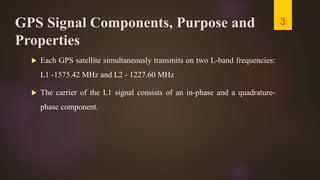 GPS Signal Components, Purpose and
Properties
 Each GPS satellite simultaneously transmits on two L-band frequencies:
L1 -1575.42 MHz and L2 - 1227.60 MHz
 The carrier of the L1 signal consists of an in-phase and a quadrature-
phase component.
3
 