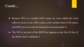 Contd…
 Because WN is a modulo-1024 count, an event called the week
rollover occurs every 1024 weeks (a few months short of 20 years),
and GPS receivers must be designed to accommodate it.
 The WN is not part of the HOW but appears as the first 10 bits of
the third word in subframe 1.
30
 