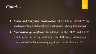 Contd…
 Frame and Subframe Identification Three bits of the HOW are
used to identify which of the five subframes is being transmitted.
 Information by Subframe In addition to the TLM and HOW,
which occur in every subframe, the following information is
contained within the remaining eight words of subframes 1–5.
31
 