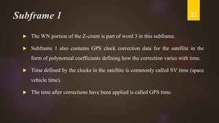 Subframe 1
 The WN portion of the Z-count is part of word 3 in this subframe.
 Subframe 1 also contains GPS clock correction data for the satellite in the
form of polynomial coefficients defining how the correction varies with time.
 Time defined by the clocks in the satellite is commonly called SV time (space
vehicle time).
 The time after corrections have been applied is called GPS time.
32
 