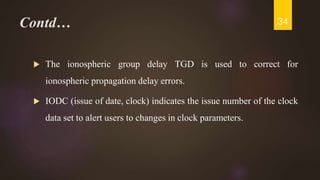 Contd…
 The ionospheric group delay TGD is used to correct for
ionospheric propagation delay errors.
 IODC (issue of date, clock) indicates the issue number of the clock
data set to alert users to changes in clock parameters.
34
 