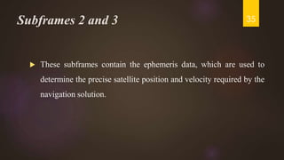 Subframes 2 and 3
 These subframes contain the ephemeris data, which are used to
determine the precise satellite position and velocity required by the
navigation solution.
35
 